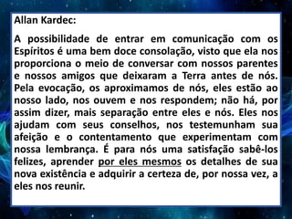 Allan Kardec:
A possibilidade de entrar em comunicação com os
Espíritos é uma bem doce consolação, visto que ela nos
proporciona o meio de conversar com nossos parentes
e nossos amigos que deixaram a Terra antes de nós.
Pela evocação, os aproximamos de nós, eles estão ao
nosso lado, nos ouvem e nos respondem; não há, por
assim dizer, mais separação entre eles e nós. Eles nos
ajudam com seus conselhos, nos testemunham sua
afeição e o contentamento que experimentam com
nossa lembrança. É para nós uma satisfação sabê-los
felizes, aprender por eles mesmos os detalhes de sua
nova existência e adquirir a certeza de, por nossa vez, a
eles nos reunir.
 