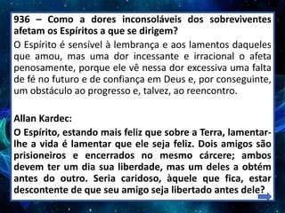 936 – Como a dores inconsoláveis dos sobreviventes
afetam os Espíritos a que se dirigem?
O Espírito é sensível à lembrança e aos lamentos daqueles
que amou, mas uma dor incessante e irracional o afeta
penosamente, porque ele vê nessa dor excessiva uma falta
de fé no futuro e de confiança em Deus e, por conseguinte,
um obstáculo ao progresso e, talvez, ao reencontro.
Allan Kardec:
O Espírito, estando mais feliz que sobre a Terra, lamentar-
lhe a vida é lamentar que ele seja feliz. Dois amigos são
prisioneiros e encerrados no mesmo cárcere; ambos
devem ter um dia sua liberdade, mas um deles a obtém
antes do outro. Seria caridoso, àquele que fica, estar
descontente de que seu amigo seja libertado antes dele?
 
