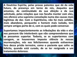 A Doutrina Espírita, pelas provas patentes que dá da vida
futura, da presença em torno de nós, daqueles que
amamos, da continuidade da sua afeição e da sua
solicitude, pelas relações que nos faculta manter com eles,
nos oferece uma suprema consolação numa das causas mais
legítimas de dor. Com o Espiritismo, não há mais solidão,
mais abandono, porquanto o homem mais isolado, tem
sempre amigos perto de si, com os quais pode conversar.
Suportamos impacientemente as tribulações da vida e elas
nos parecem tão intoleráveis que não compreendemos que
as possamos suportar. Todavia, se as suportarmos com
coragem, se houvermos imposto silêncio às nossas
murmurações, nós nos felicitaremos quando estivermos
fora dessa prisão terrestre, como o paciente que sofre se
felicita, quando está curado, de se ter resignado a um
tratamento doloroso.
 
