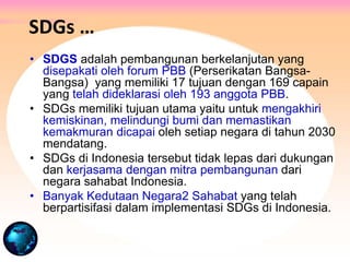 SDGs …
• SDGS adalah pembangunan berkelanjutan yang
disepakati oleh forum PBB (Perserikatan Bangsa-
Bangsa) yang memiliki 17 tujuan dengan 169 capain
yang telah dideklarasi oleh 193 anggota PBB.
• SDGs memiliki tujuan utama yaitu untuk mengakhiri
kemiskinan, melindungi bumi dan memastikan
kemakmuran dicapai oleh setiap negara di tahun 2030
mendatang.
• SDGs di Indonesia tersebut tidak lepas dari dukungan
dan kerjasama dengan mitra pembangunan dari
negara sahabat Indonesia.
• Banyak Kedutaan Negara2 Sahabat yang telah
berpartisifasi dalam implementasi SDGs di Indonesia.
 