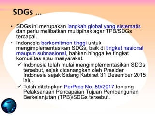 • SDGs ini merupakan langkah global yang sistematis
dan perlu melibatkan multipihak agar TPB/SDGs
tercapai.
• Indonesia berkomitmen tinggi untuk
mengimplementasikan SDGs, baik di tingkat nasional
maupun subnasional, bahkan hingga ke tingkat
komunitas atau masyarakat.
 Indonesia telah mulai mengimplementasikan SDGs
tersebut, sejak dicanangkan oleh Presiden
Indonesia sejak Sidang Kabinet 31 Desember 2015
lalu.
 Telah ditetapkan PerPres No. 59/2017 tentang
Pelaksanaan Pencapaian Tujuan Pembangunan
Berkelanjutan (TPB)/SDGs tersebut.
SDGs …
 
