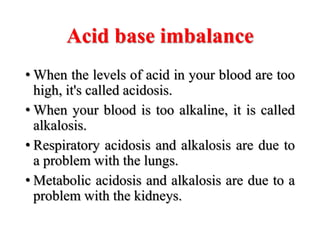 Acid base imbalance
• When the levels of acid in your blood are too
high, it's called acidosis.
• When your blood is too alkaline, it is called
alkalosis.
• Respiratory acidosis and alkalosis are due to
a problem with the lungs.
• Metabolic acidosis and alkalosis are due to a
problem with the kidneys.
 