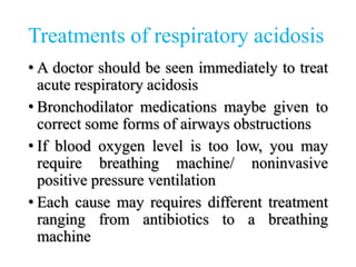 Treatments of respiratory acidosis
• A doctor should be seen immediately to treat
acute respiratory acidosis
• Bronchodilator medications maybe given to
correct some forms of airways obstructions
• If blood oxygen level is too low, you may
require breathing machine/ noninvasive
positive pressure ventilation
• Each cause may requires different treatment
ranging from antibiotics to a breathing
machine
 