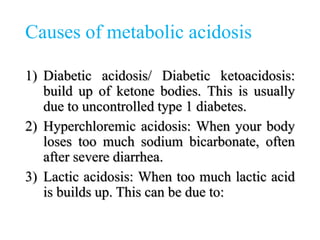 Causes of metabolic acidosis
1) Diabetic acidosis/ Diabetic ketoacidosis:
build up of ketone bodies. This is usually
due to uncontrolled type 1 diabetes.
2) Hyperchloremic acidosis: When your body
loses too much sodium bicarbonate, often
after severe diarrhea.
3) Lactic acidosis: When too much lactic acid
is builds up. This can be due to:
 
