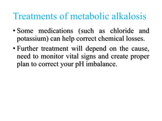 Treatments of metabolic alkalosis
• Some medications (such as chloride and
potassium) can help correct chemical losses.
• Further treatment will depend on the cause,
need to monitor vital signs and create proper
plan to correct your pH imbalance.
 