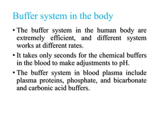 Buffer system in the body
• The buffer system in the human body are
extremely efficient, and different system
works at different rates.
• It takes only seconds for the chemical buffers
in the blood to make adjustments to pH.
• The buffer system in blood plasma include
plasma proteins, phosphate, and bicarbonate
and carbonic acid buffers.
 