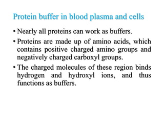 Protein buffer in blood plasma and cells
• Nearly all proteins can work as buffers.
• Proteins are made up of amino acids, which
contains positive charged amino groups and
negatively charged carboxyl groups.
• The charged molecules of these region binds
hydrogen and hydroxyl ions, and thus
functions as buffers.
 