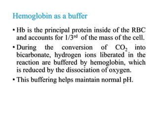 Hemoglobin as a buffer
• Hb is the principal protein inside of the RBC
and accounts for 1/3rd of the mass of the cell.
• During the conversion of CO2 into
bicarbonate, hydrogen ions liberated in the
reaction are buffered by hemoglobin, which
is reduced by the dissociation of oxygen.
• This buffering helps maintain normal pH.
 
