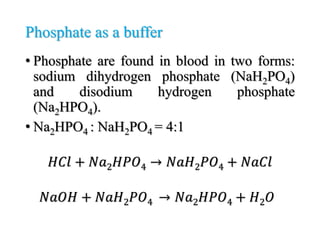 Phosphate as a buffer
• Phosphate are found in blood in two forms:
sodium dihydrogen phosphate (NaH2PO4)
and disodium hydrogen phosphate
(Na2HPO4).
• Na2HPO4 : NaH2PO4 = 4:1
𝐻𝐶𝑙 + 𝑁𝑎2𝐻𝑃𝑂4 → 𝑁𝑎𝐻2𝑃𝑂4 + 𝑁𝑎𝐶𝑙
𝑁𝑎𝑂𝐻 + 𝑁𝑎𝐻2𝑃𝑂4 → 𝑁𝑎2𝐻𝑃𝑂4 + 𝐻2𝑂
 