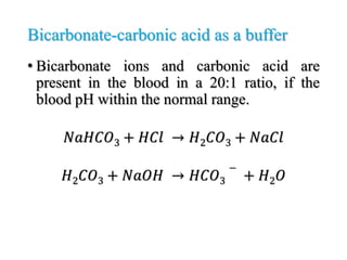 Bicarbonate-carbonic acid as a buffer
• Bicarbonate ions and carbonic acid are
present in the blood in a 20:1 ratio, if the
blood pH within the normal range.
𝑁𝑎𝐻𝐶𝑂3 + 𝐻𝐶𝑙 → 𝐻2𝐶𝑂3 + 𝑁𝑎𝐶𝑙
𝐻2𝐶𝑂3 + 𝑁𝑎𝑂𝐻 → 𝐻𝐶𝑂3
−
+ 𝐻2𝑂
 