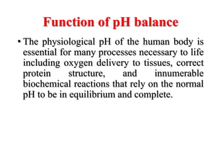 Function of pH balance
• The physiological pH of the human body is
essential for many processes necessary to life
including oxygen delivery to tissues, correct
protein structure, and innumerable
biochemical reactions that rely on the normal
pH to be in equilibrium and complete.
 