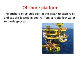 Offshore platform
The offshore structures built in the ocean to explore oil
and gas are located in depths from very shallow water
to the deep ocean.
 