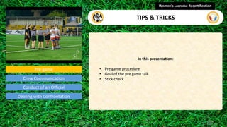 Pre-game
In this presentation:
• Pre game procedure
• Goal of the pre game talk
• Stick check
Women's Lacrosse Recertification
video
Crew Communication
Conduct of an Official
Dealing with Confrontation
TIPS & TRICKS
 