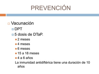 PREVENCIÓN
 Vacunación
 DPT
 5 dosis de DTaP.
 2 meses
 4 meses
 6 meses
 15 a 18 meses
 4 a 6 años
La inmunidad antidiftérica tiene una duración de 10
años
 