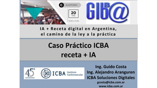 IA + Receta digital en Argentina,
el camino de la ley a la práctica
Ing. Guido Costa
Ing. Alejandro Aranguren
ICBA Soluciones Digitales
gcosta@icba.com.ar
www.icba.com.ar
Caso Práctico ICBA
receta + IA
 