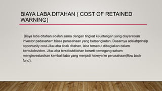 BIAYA LABA DITAHAN ( COST OF RETAINED
WARNING)
Biaya laba ditahan adalah sama dengan tingkat keuntungan yang disyaratkan
investor padasaham biasa perusahaan yang bersangkutan. Dasarnya adalahprinsip
opportunity cost.Jika laba tidak ditahan, laba tersebut dibagiakan dalam
bentukdeviden. Jika laba tersebutditahan berarti pemegang saham
menginvestasikan kembali laba yang menjadi haknya ke perusahaan(flow back
fund).
 