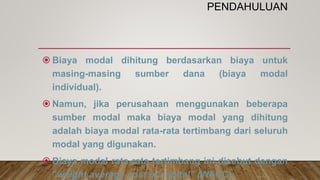 PENDAHULUAN
 Biaya modal dihitung berdasarkan biaya untuk
masing-masing sumber dana (biaya modal
individual).
 Namun, jika perusahaan menggunakan beberapa
sumber modal maka biaya modal yang dihitung
adalah biaya modal rata-rata tertimbang dari seluruh
modal yang digunakan.
 Biaya modal rata-rata tertimbang ini disebut dengan
”weight average cost of capital” (WACC).
 