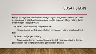 BIAYA HUTANG
• biaya hutang dapat didefinisikan sebagai bagian yang harus diterima dari suatu
investasi agar tingkat hasil minimun para kreditor terpenuhi. Biaya hutang dapat
dicari dengan sebagai berikut:
1) biaya modal dari hutang jangka pendek
Hutang jangka pendek seperti hutang perniagaan, hutang wesel dan kredit
bank
2) biaya modal jangka panjang
Biaya modal dengan memperhitungkan jumlah neto yang diterima dengan
pengeluaran kas yang terjadi karena penggunaan data tsb.
 
