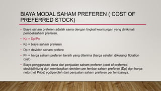 BIAYA MODAL SAHAM PREFEREN ( COST OF
PREFERRED STOCK)
• Biaya saham preferen adalah sama dengan tingkat keuntungan yang dinikmati
pembelisaham preferen.
• Kp = Dp/Pn
• Kp = biaya saham preferen
• Dp = deviden saham prefere
• Pn = harga saham preferen bersih yang diterima (harga setelah dikurangi flotation
cost)
• Biaya penggunaan dana dari penjualan saham preferen (cost of preferred
stock)dihitung dgn membagikan deviden per lembar saham preferen (Dp) dgn harga
neto (net Price) ygdiperoleh dari penjualan saham preferen per lembarnya.
 