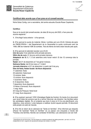 Generalitat de Catalunya
Departament d’Educació
Escola Roser Capdevila
Certificat dels acords que s’han pres en el consell escolar
Núria Solaz Caritg, com a secretària, del centre educatiu Escola Roser Capdevila,
Certifico:
Que en la reunió del consell escolar, de data 26 de juny del 2023, s’han pres els
acords següents:1
1. S’ha llegit l’acta anterior i s’ha aprovat.
2. S’ha aprovat la quota de material, llibres i sortides pel curs 23-24. Gràcies als ajuts
de PMOE-PROA+ i del Departament de la Generalitat la quota continuarà sent de
140€, 80€ de material i 60€ de sortides. Tots els llibres de texts estan becats pels ajuts.
3. S’ha aprovat el calendari escolar curs 23-24.
Inici de curs: 6 de setembre amb jornada sencera.
Últim dia de curs: 21 de juny amb jornada intensiva.
Adaptació de I3: 6, 7, 8 de setembre amb horari reduït. El dia 12 comença tota la
jornada.
Nadal: del 21 de desembre al 7 de gener inclosos.
Setmana Santa: del 23 de març a l’1 d’abril
Jornada intensiva: el 21 de desembre i a partir del 5 de juny.
Dies de festa, festes locals i de lliure disposició:
11 setembre: festa
25 setembre: festa local
12 octubre: festa
13 octubre: lliure disposició
1 novembre: festa
6 i 8 desembre: festa
7 desembre: lliure disposició
12 febrer (Carnaval): lliure disposició
1 maig: festa
20 maig (2a Pasqua): festa local
21 maig: lliure disposició
4. S’ha explicat i aprovat l’ EDC (Estratègia Digital de Centre). Es tracta d’un document
que recull totes les accions que du a terme l’alumnat, els docents i les famílies sobre
les estratègies digitals. És un projecte que dura 4 anys on hi ha una planificació, uns
objectius, unes accions i unes tasques a realitzar durant aquest període. El document
està penjat a la web de l’escola.
5. S’ha fet el retorn de la valoració de “Tarda en famílies”. S’ha informat que després
d'haver fet l’activitat “Tarda en famílies” es va passar una enquesta a través del
Dinàntia a les famílies. Només van contestar 43 famílies. Les valoracions van ser molt
1
Especifiqueu-los de forma breu. Cal que tingueu en compte la protecció de dades personals i, per tant, no s’hi ha
d’especificar el nom i cognoms de cap persona (tampoc les inicials) o ni el DNI.
 
