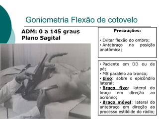 Goniometria Flexão de cotovelo
ADM: 0 a 145 graus
Plano Sagital
Precauções:
• Evitar flexão do ombro;
• Antebraço na posição
anatômica;
• Paciente em DD ou de
pé;
• MS paralelo ao tronco;
• Eixo: sobre o epicôndilo
lateral;
• Braço fixo: lateral do
braço em direção ao
acrômio;
• Braço móvel: lateral do
antebraço em direção ao
processo estilóide do rádio;
 