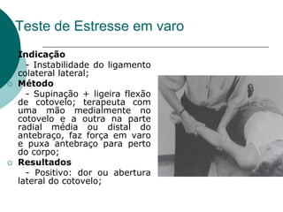 Teste de Estresse em varo
 Indicação
- Instabilidade do ligamento
colateral lateral;
 Método
- Supinação + ligeira flexão
de cotovelo; terapeuta com
uma mão medialmente no
cotovelo e a outra na parte
radial média ou distal do
antebraço, faz força em varo
e puxa antebraço para perto
do corpo;
 Resultados
- Positivo: dor ou abertura
lateral do cotovelo;
 