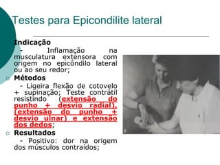 Testes para Epicondilite lateral
 Indicação
- Inflamação na
musculatura extensora com
origem no epicôndilo lateral
ou ao seu redor;
 Métodos
- Ligeira flexão de cotovelo
+ supinação; Teste contrátil
resistindo (extensão do
punho + desvio radial),
(extensão do punho +
desvio ulnar) e extensão
dos dedos;
 Resultados
- Positivo: dor na origem
dos músculos contraídos;
 