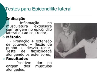 Testes para Epicondilite lateral
 Indicação
- Inflamação na
musculatura extensora
com origem no epicôndilo
lateral ou ao seu redor;
 Método
- Pronação + extensão
de cotovelo + flexão de
punho + desvio ulnar;
Teste de flexibilidade
alongando os extensores;
 Resultados
- Positivo: dor na
origem dos músculos
alongados;
 