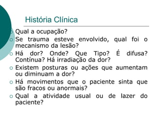 História Clínica
 Qual a ocupação?
 Se trauma esteve envolvido, qual foi o
mecanismo da lesão?
 Há dor? Onde? Que Tipo? É difusa?
Contínua? Há irradiação da dor?
 Existem posturas ou ações que aumentam
ou diminuam a dor?
 Há movimentos que o paciente sinta que
são fracos ou anormais?
 Qual a atividade usual ou de lazer do
paciente?
 
