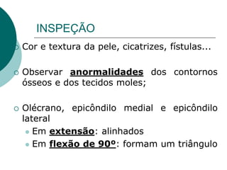INSPEÇÃO
 Cor e textura da pele, cicatrizes, fístulas...
 Observar anormalidades dos contornos
ósseos e dos tecidos moles;
 Olécrano, epicôndilo medial e epicôndilo
lateral
 Em extensão: alinhados
 Em flexão de 90º: formam um triângulo
 