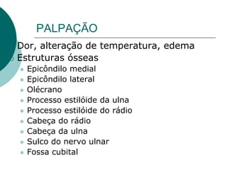 PALPAÇÃO
 Dor, alteração de temperatura, edema
 Estruturas ósseas
 Epicôndilo medial
 Epicôndilo lateral
 Olécrano
 Processo estilóide da ulna
 Processo estilóide do rádio
 Cabeça do rádio
 Cabeça da ulna
 Sulco do nervo ulnar
 Fossa cubital
 
