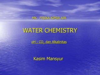 WATER CHEMISTRY
Kasim Mansyur
MK. FISIKA KIMIA AIR
pH ; CO2 dan Alkalinitas
 