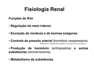 Fisiologia Renal
Funções do Rim
• Regulação do meio interno
• Excreção de resíduos e de toxinas exógenas
• Controle da pressão arterial (hormônio vasopressina)
• Produção de hormônio (eritropoetina) e outras
substâncias (renina=enzima)
• Metabolismo de substâncias
(Vasopressina é sintetizada pelo hipotálamo e é armazenada na neuro-hipófise)
 