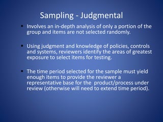 Sampling - Judgmental
 Involves an in-depth analysis of only a portion of the
group and items are not selected randomly.
 Using judgment and knowledge of policies, controls
and systems, reviewers identify the areas of greatest
exposure to select items for testing.
 The time period selected for the sample must yield
enough items to provide the reviewer a
representative base for the product/process under
review (otherwise will need to extend time period).
 