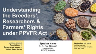 NATIONAL SEMINAR
Regulations &
Governance Issues in
Indian Seed Sector
Understanding
the Breeders’,
Researchers &
Farmers’ Rights
under PPVFR Act
Speaker Name
D. S. Raj Ganesh
Legal Advisor
PPVFR Authority
September 26, 2023
ICAR Lecture Hall,
Second Floor, NASC Complex,
Pusa, New Delhi
 