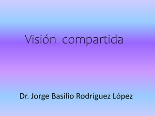 Visión compartida
Dr. Jorge Basilio Rodríguez López
 