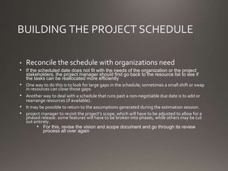 BUILDING THE PROJECT SCHEDULE
• Reconcile the schedule with organizations need
• If the scheduled date does not fit with the needs of the organization or the project
stakeholders, the project manager should first go back to the resource list to see if
the tasks can be reallocated more efficiently
• One way to do this is to look for large gaps in the schedule; sometimes a small shift or swap
in resources can close those gaps.
• Another way to deal with a schedule that runs past a non-negotiable due date is to add or
rearrange resources (if available).
• It may be possible to return to the assumptions generated during the estimation session.
• project manager to revisit the project’s scope, which will have to be adjusted to allow for a
phased release: some features will have to be broken into phases, while others may be cut
out entirely.
• For this, revise the vision and scope document and go through its review
process all over again
 