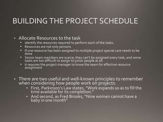BUILDING THE PROJECT SCHEDULE
• Allocate Resources to the task
• identify the resources required to perform each of the tasks.
• Resources are not only persons
• If one resource has been assigned to multiple project special care needs to be
done
• Senior team members are scarce; they can’t be assigned every task, and some
tasks are too difficult to assign to junior people at all.
• it requires the project manager to know the team for effective resource
assignment
• There are two useful and well-known principles to remember
when considering how people work on projects.
• First, Parkinson’s Law states, “Work expands so as to fill the
time available for its completion.”
• And second, as Fred Brooks, “Nine women cannot have a
baby in one month”
 