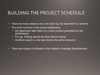 BUILDING THE PROJECT SCHEDULE
• There are many reasons why one task may be dependent on another
• The most common is the causal relationship:
• the dependent task relies on a work product generated by the
predecessor.
• For eg. Testing cannot be done before coding
• Another reason is, one task shares the same resource:
• There are couple of software in the market to manage dependencies
 