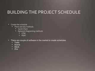 BUILDING THE PROJECT SCHEDULE
• Create the schedule
• There are two methods
• Gantt Chart
• Network Diagraming methods
• CPM
• PERT
• There are couple of software in the market to create schedules
• Trello
• Asana
• Slack
• Zira
 