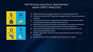 Hal Penting yang harus diperhatihan
dalam SWOT ANALYSIS
1) SWOT analysis bisa sangat subjective (2 orang bisa beda hasil)
2) Sebaiknya analisa SWOT digunakan sebagai arahan , bukan pemecahan
masalah.
3) Pembuat analisa harus menggunakan pendekatan yang realistis dalam
menjabarkan kekuatan dan kelemahan internal.
4) Kelemahan yang disembunyikan atau kekuatan yang tidak terjabarkan
akan membuat arahan strategi menjadi tidak bisa digunakan
5) Analisa harus didasarkan atas kondisi yang sedang terjadi dan bukan
situasi yang seharusnya terjadi
6) Hindari “grey areas” dan kerumitan yang tidak perlu serta analisa yg
berlebihan.
7) Buatlah analisa SWOT sesingkat dan sesederhana mungkin
 