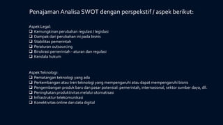 Aspek Legal:
 Kemungkinan perubahan regulasi / legislasi
 Dampak dari perubahan ini pada bisnis
 Stabilitas pemerintah
 Peraturan outsourcing
 Birokrasi pemerintah - aturan dan regulasi
 Kendala hukum
AspekTeknologi:
 Pematangan teknologi yang ada
 Perkembangan atau tren teknologi yang mempengaruhi atau dapat mempengaruhi bisnis
 Pengembangan produk baru dan pasar potensial: pemerintah, internasional, sektor sumber daya, dll.
 Peningkatan produktivitas melalui otomatisasi
 Infrastruktur telekomunikasi
 Konektivitas online dan data digital
Penajaman Analisa SWOT dengan perspekstif / aspek berikut:
 