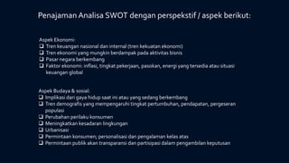 Penajaman Analisa SWOT dengan perspekstif / aspek berikut:
Aspek Ekonomi:
 Tren keuangan nasional dan internal (tren kekuatan ekonomi)
 Tren ekonomi yang mungkin berdampak pada aktivitas bisnis
 Pasar negara berkembang
 Faktor ekonomi: inflasi, tingkat pekerjaan, pasokan, energi yang tersedia atau situasi
keuangan global
Aspek Budaya & sosial:
 Implikasi dari gaya hidup saat ini atau yang sedang berkembang
 Tren demografis yang mempengaruhi tingkat pertumbuhan, pendapatan, pergeseran
populasi
 Perubahan perilaku konsumen
 Meningkatkan kesadaran lingkungan
 Urbanisasi
 Permintaan konsumen; personalisasi dan pengalaman kelas atas
 Permintaan publik akan transparansi dan partisipasi dalam pengambilan keputusan
 