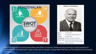 PENGENALAN
SWOT Analysis pertama kali diperkenalkan oleh Albert Humphrey, akademisi yang memimpin proyek penelitian di
Universitas Stanford pada tahun 1960-an dan 1970-an dengan menggunakan data dari 500 Perusahaan Amerika Serikat
(Fortune 500)
 