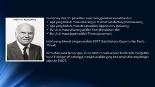 Humphrey dan tim penelitian awal menggunakan kaidah berikut:
 Apa yang baik di masa sekarang ini disebut Satisfactory (memuaskan),
 Apa yang baik di masa depan adalah Opportunity (peluang);
 Buruk di masa sekarang adalah Fault (kesalahan) dan
 Buruk di masa depan adalahThreat (ancaman).
Inilah yang dikenal dengan analisis SOFT (Satisfactory,Opportunity, Fault,
Threat).
Kemudian pada tahun 1964, Urick dan Orr pada sebuah konferensi mengubah
huruf F denganW, sehingga menjadi analisis yang kita kenal sekarang dengan
sebutan SWOT.
 
