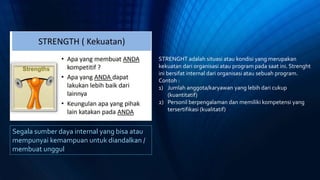 Segala sumber daya internal yang bisa atau
mempunyai kemampuan untuk diandalkan /
membuat unggul
STRENGHT adalah situasi atau kondisi yang merupakan
kekuatan dari organisasi atau program pada saat ini. Strenght
ini bersifat internal dari organisasi atau sebuah program.
Contoh :
1) Jumlah anggota/karyawan yang lebih dari cukup
(kuantitatif)
2) Personil berpengalaman dan memiliki kompetensi yang
tersertifikasi (kualitatif)
 