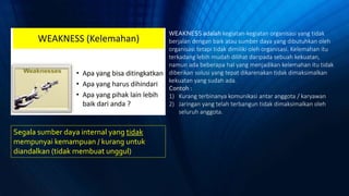 Segala sumber daya internal yang tidak
mempunyai kemampuan / kurang untuk
diandalkan (tidak membuat unggul)
WEAKNESS adalah kegiatan-kegiatan organisasi yang tidak
berjalan dengan baik atau sumber daya yang dibutuhkan oleh
organisasi tetapi tidak dimiliki oleh organisasi. Kelemahan itu
terkadang lebih mudah dilihat daripada sebuah kekuatan,
namun ada beberapa hal yang menjadikan kelemahan itu tidak
diberikan solusi yang tepat dikarenakan tidak dimaksimalkan
kekuatan yang sudah ada.
Contoh :
1) Kurang terbinanya komunikasi antar anggota / karyawan
2) Jaringan yang telah terbangun tidak dimaksimalkan oleh
seluruh anggota.
 