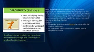 Segala sumber daya eksternal yang dapat
dimanfaatkan sebagai nilai tambah / nilai
produktif / nilai ekonomis
OPPORTUNITY adalah faktor positif yang muncul dari
lingkungan dan memberikan kesempatan bagi organisasi atau
program kita untuk memanfaatkannya. Opportunity tidak hanya
berupa kebijakan atau peluang dalam hal mendapatkan modal
berupa uang, akan tetapi bisa juga berupa respon masyarakat
atau isu yang sedang diangkat.
Contoh :
1) Masyarakat sedang menyukai tentang hal-hal yang bersifat
reboisasi lingkungan
2) Isu yang sedang diangkat merupakan isu yang sedang
menjadi topic utama.
 