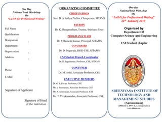 One day
National level Workshop
On
“LaTeX for Professional Writing”
24th January 2019
SREENIVASA INSTITUTE OF
TECHNOLOGY AND
MANAGEMENT STUDIES
(Autonomuos)
(Affiliated to JNTUA, Anantapuramu )
www.sitams.org
ORGANIZING COMMITTEE
CHIEF PATRON
Smt. D. A.Sathya Prabha, Chairperson, SITAMS
PATRON
Dr. K. Ranganatham, Trustee, Srinivasa Trust
PROGRAM CHAIR
Dr. P. Ramesh Kumar, Principal, SITAMS
CO-CHAIRS
Dr. D. Nagaraju, HOD-CSE, SITAMS
CSI Student Branch Coordinator
Dr. D. Jagadeesan, Professor, CSE, SITAMS
CONEVNER
Dr. M. Arthi, Associate Professor, CSE
EXECUTIVE MEMBERS
Dr. G. P. Pavan, Professor, CSE
Mr. y. Sreeraman, Associate Professor, CSE
Mr. A. Srinivasan, Associate Professor, CSE
Mr. T. Vivekanandan, Associate Professor, CSE
One Day
National level Workshop
On
“LaTeX for Professional Writing”
Full Name
:
Qualification
Designation
:
Department
Organization
:
Address
:
Phone
:
E-Mail
:
Signature of Applicant
Organized by
Department Of
Computer Science And Engineering
&
CSI Student chapter
Signature of Head
of the Institution
 