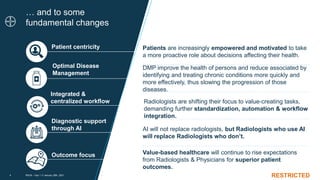 RESTRICTED
… and to some
fundamental changes
RSLM – Day 1 /// January 26th, 2021
4
RESTRICTED
DMP improve the health of persons and reduce associated by
identifying and treating chronic conditions more quickly and
more effectively, thus slowing the progression of those
diseases.
AI will not replace radiologists, but Radiologists who use AI
will replace Radiologists who don’t.
Value-based healthcare will continue to rise expectations
from Radiologists & Physicians for superior patient
outcomes.
Patients are increasingly empowered and motivated to take
a more proactive role about decisions affecting their health.
Integrated &
centralized workflow
Optimal Disease
Management
Diagnostic support
through AI
Outcome focus
Patient centricity
Radiologists are shifting their focus to value-creating tasks,
demanding further standardization, automation & workflow
integration.
 